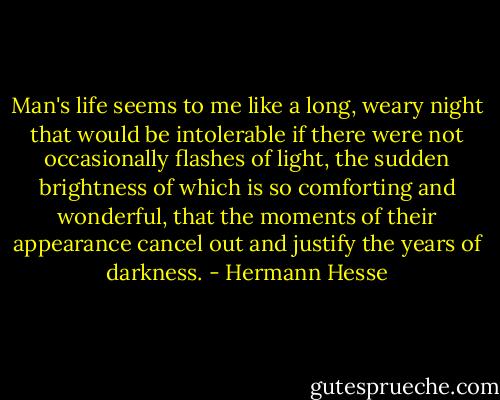 Man's life seems to me like a long, weary night that would be intolerable if there were not occasionally flashes of light, the sudden brightness of which is so comforting and wonderful, that the moments of their appearance cancel out and justify the years of darkness. - Hermann Hesse