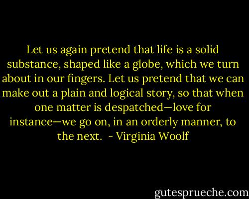 Let us again pretend that life is a solid substance, shaped like a globe, which we turn about in our fingers. Let us pretend that we can make out a plain and logical story, so that when one matter is despatched—love for instance—we go on, in an orderly manner, to the next.  - Virginia Woolf