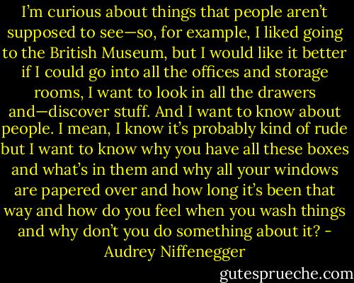 I’m curious about things that people aren’t supposed to see—so, for example, I liked going to the British Museum, but I would like it better if I could go into all the offices and storage rooms, I want to look in all the drawers and—discover stuff. And I want to know about people. I mean, I know it’s probably kind of rude but I want to know why you have all these boxes and what’s in them and why all your windows are papered over and how long it’s been that way and how do you feel when you wash things and why don’t you do something about it? - Audrey Niffenegger