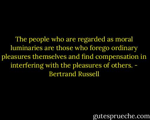 The people who are regarded as moral luminaries are those who forego ordinary pleasures themselves and find compensation in interfering with the pleasures of others. - Bertrand Russell