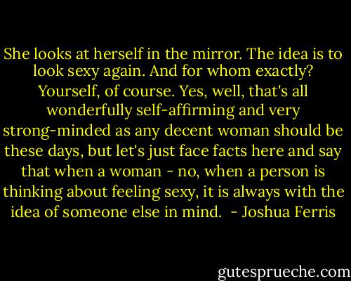 She looks at herself in the mirror. The idea is to look sexy again. And for whom exactly? Yourself, of course. Yes, well, that's all wonderfully self-affirming and very strong-minded as any decent woman should be these days, but let's just face facts here and say that when a woman - no, when a person is thinking about feeling sexy, it is always with the idea of someone else in mind.  - Joshua Ferris