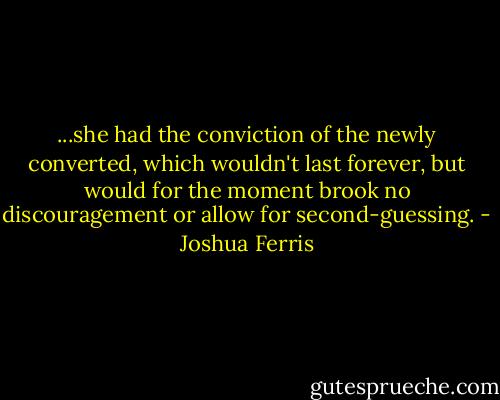 ...she had the conviction of the newly converted, which wouldn't last forever, but would for the moment brook no discouragement or allow for second-guessing. - Joshua Ferris
