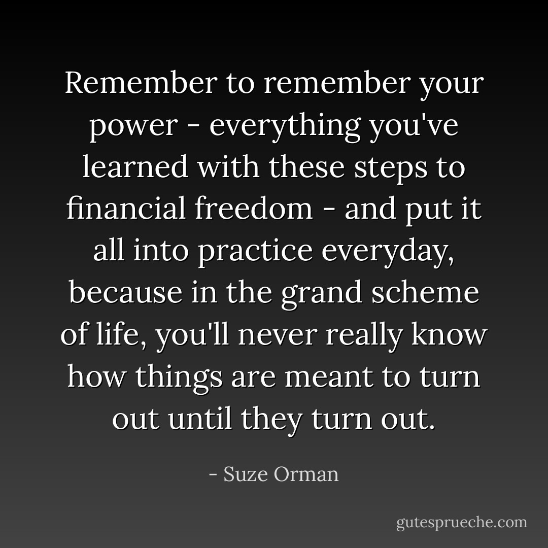 Remember to remember your power - everything you've learned with these steps to financial freedom - and put it all into practice everyday, because in the grand scheme of life, you'll never really know how things are meant to turn out until they turn out. - Suze Orman