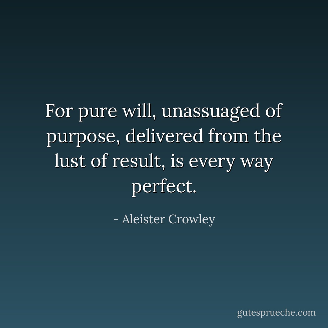 For pure will, unassuaged of purpose, delivered from the lust of result, is every way perfect. - Aleister Crowley