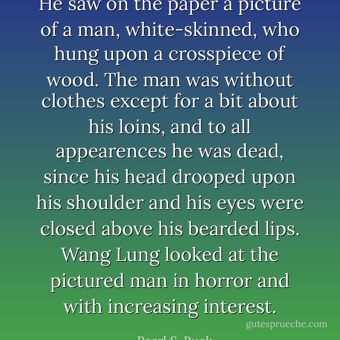 He saw on the paper a picture of a man, white-skinned, who hung upon a crosspiece of wood. The man was without clothes except for a bit about his loins, and to all appearences he was dead, since his head drooped upon his shoulder and his eyes were closed above his bearded lips. Wang Lung looked at the pictured man in horror and with increasing interest. - Pearl S. Buck