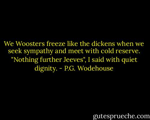 We Woosters freeze like the dickens when we seek sympathy and meet with cold reserve. "Nothing further Jeeves", I said with quiet dignity. - P.G. Wodehouse