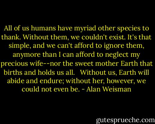 All of us humans have myriad other species to thank. Without them, we couldn't exist. It's that simple, and we can't afford to ignore them, anymore than I can afford to neglect my precious wife--nor the sweet mother Earth that births and holds us all. <br /><br />Without us, Earth will abide and endure; without her, however, we could not even be. - Alan Weisman