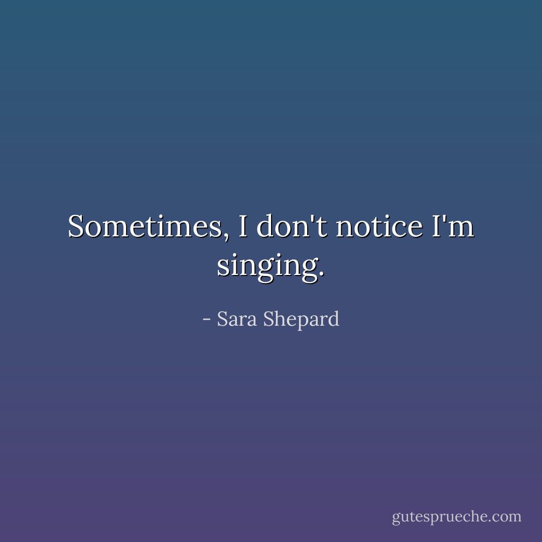 Sometimes, I don't notice I'm singing. - Sara Shepard