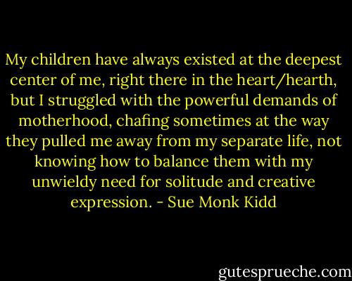 My children have always existed at the deepest center of me, right there in the heart/hearth, but I struggled with the powerful demands of motherhood, chafing sometimes at the way they pulled me away from my separate life, not knowing how to balance them with my unwieldy need for solitude and creative expression. - Sue Monk Kidd
