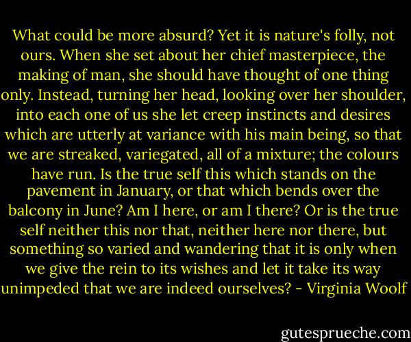 What could be more absurd? Yet it is nature's folly, not ours. When she set about her chief masterpiece, the making of man, she should have thought of one thing only. Instead, turning her head, looking over her shoulder, into each one of us she let creep instincts and desires which are utterly at variance with his main being, so that we are streaked, variegated, all of a mixture; the colours have run. Is the true self this which stands on the pavement in January, or that which bends over the balcony in June? Am I here, or am I there? Or is the true self neither this nor that, neither here nor there, but something so varied and wandering that it is only when we give the rein to its wishes and let it take its way unimpeded that we are indeed ourselves? - Virginia Woolf