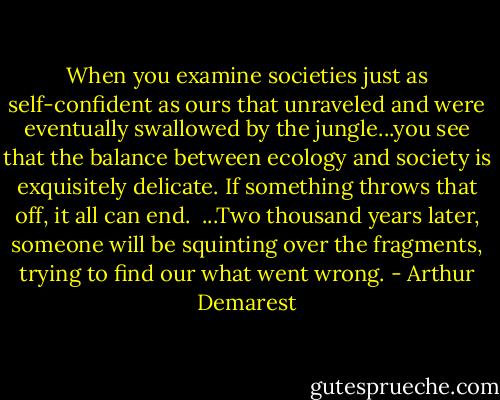 When you examine societies just as self-confident as ours that unraveled and were eventually swallowed by the jungle...you see that the balance between ecology and society is exquisitely delicate. If something throws that off, it all can end.<br /><br />...Two thousand years later, someone will be squinting over the fragments, trying to find our what went wrong. - Arthur Demarest