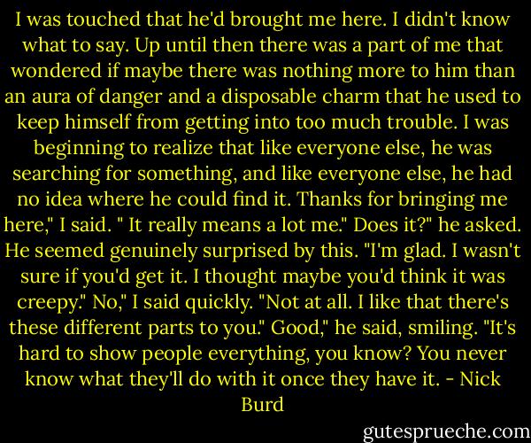 I was touched that he'd brought me here. I didn't know what to say. Up until then there was a part of me that wondered if maybe there was nothing more to him than an aura of danger and a disposable charm that he used to keep himself from getting into too much trouble. I was beginning to realize that like everyone else, he was searching for something, and like everyone else, he had no idea where he could find it.<br />Thanks for bringing me here," I said. " It really means a lot me."<br />Does it?" he asked. He seemed genuinely surprised by this. "I'm glad. I wasn't sure if you'd get it. I thought maybe you'd think it was creepy."<br />No," I said quickly. "Not at all. I like that there's these different parts to you."<br />Good," he said, smiling. "It's hard to show people everything, you know? You never know what they'll do with it once they have it. - Nick Burd