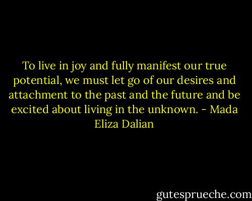 To live in joy and fully manifest our true potential, we must let go of our desires and attachment to the past and the future and be excited about living in the unknown. - Mada Eliza Dalian