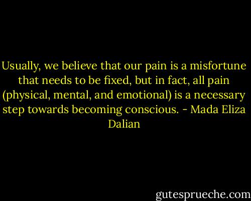Usually, we believe that our pain is a misfortune that needs to be fixed, but in fact, all pain (physical, mental, and emotional) is a necessary step towards becoming conscious. - Mada Eliza Dalian