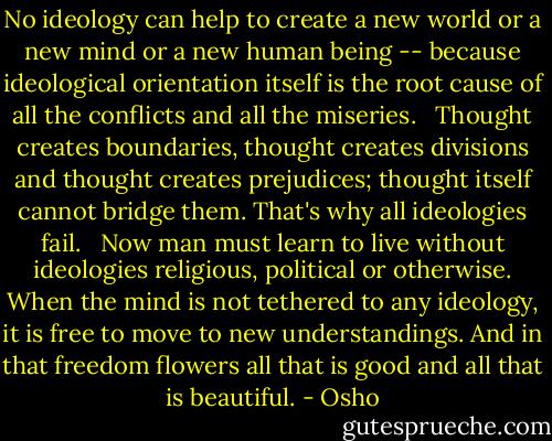 No ideology can help to create a new world<br />or a new mind or a new human being --<br />because ideological orientation itself<br />is the root cause of all the conflicts and all the miseries.<br /> <br />Thought creates boundaries, thought creates divisions and thought creates prejudices; thought itself cannot bridge them. That's why all ideologies fail.<br /> <br />Now man must learn to live without ideologies<br />religious, political or otherwise. When the mind is not tethered to any ideology, it is free to move to new understandings. And in that freedom flowers all that is good and all that is beautiful. - Osho