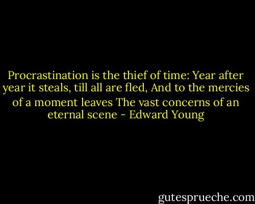 Procrastination is the thief of time: Year after year it steals, till all are fled, And to the mercies of a moment leaves The vast concerns of an eternal scene - Edward Young