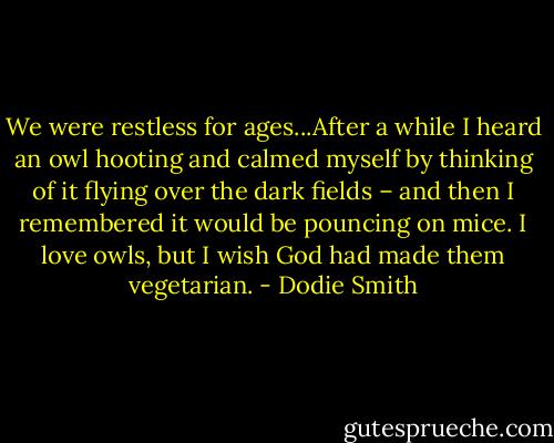 We were restless for ages...After a while I heard an owl hooting and calmed myself by thinking of it flying over the dark fields – and then I remembered it would be pouncing on mice. I love owls, but I wish God had made them vegetarian. - Dodie Smith