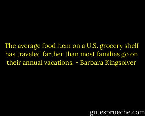 The average food item on a U.S. grocery shelf has traveled farther than most families go on their annual vacations. - Barbara Kingsolver