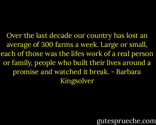 Over the last decade our country has lost an average of 300 farms a week. Large or small, each of those was the lifes work of a real person or family, people who built their lives around a promise and watched it break. - Barbara Kingsolver