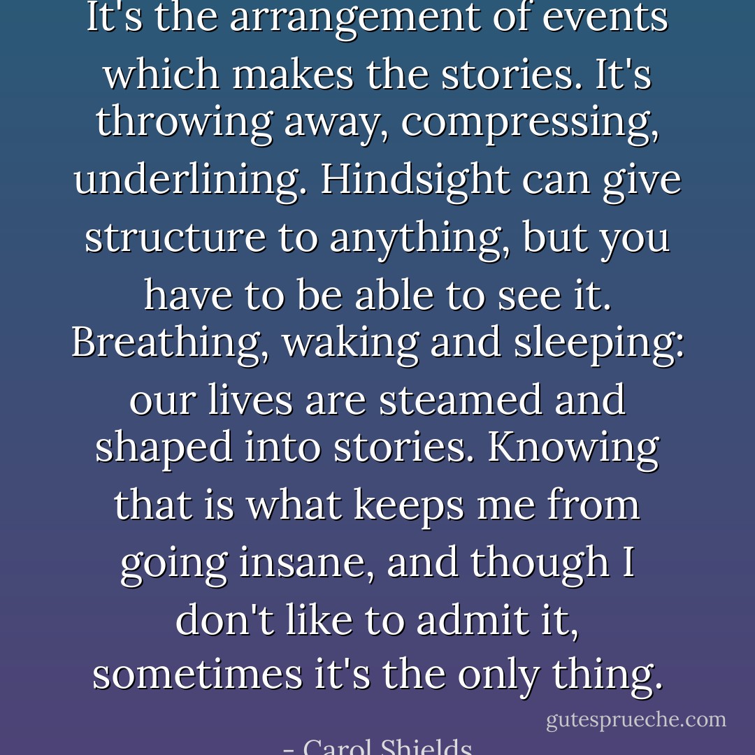 It's the arrangement of events which makes the stories. It's throwing away, compressing, underlining. Hindsight can give structure to anything, but you have to be able to see it. Breathing, waking and sleeping: our lives are steamed and shaped into stories. Knowing that is what keeps me from going insane, and though I don't like to admit it, sometimes it's the only thing. - Carol Shields