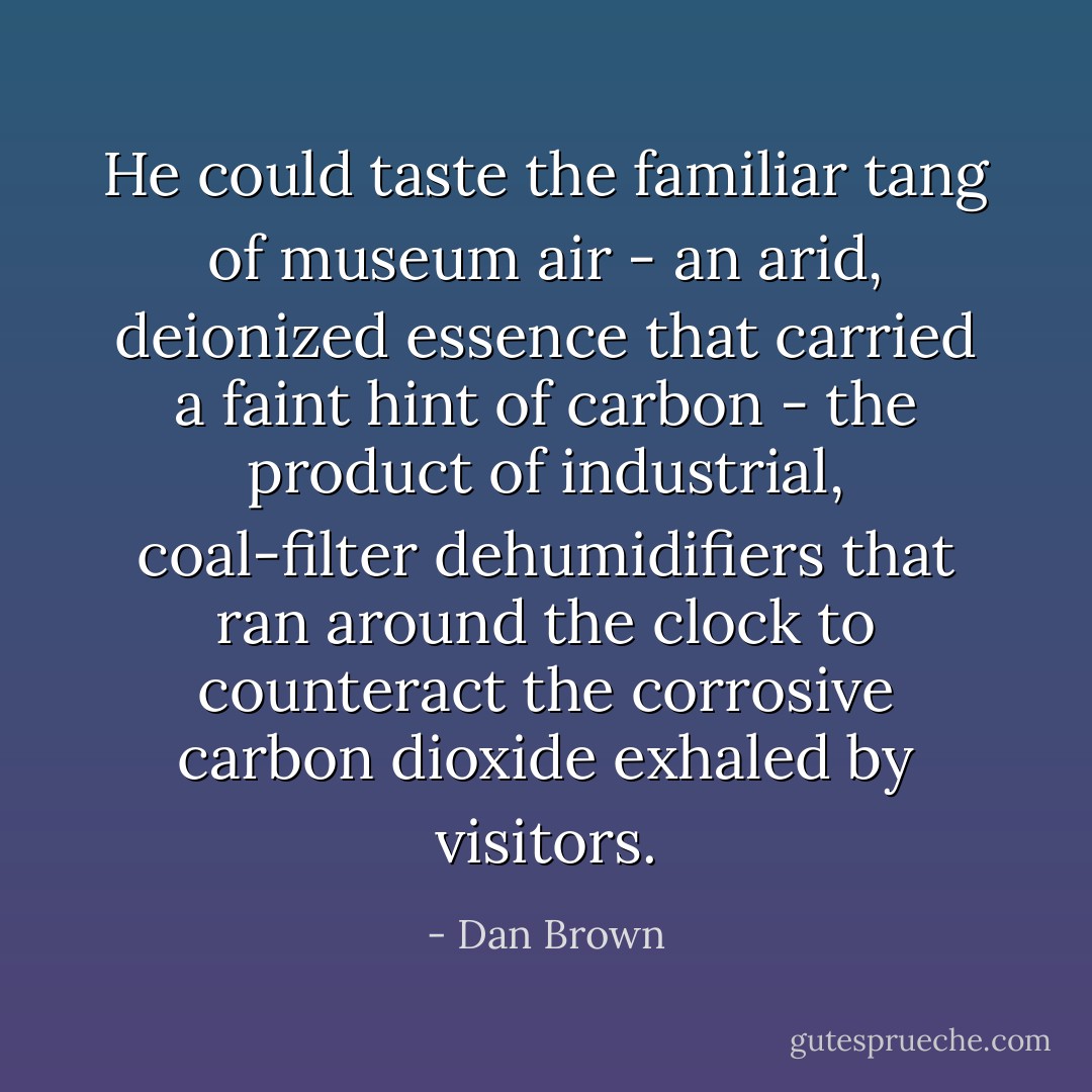 He could taste the familiar tang of museum air - an arid, deionized essence that carried a faint hint of carbon - the product of industrial, coal-filter dehumidifiers that ran around the clock to counteract the corrosive carbon dioxide exhaled by visitors. - Dan Brown