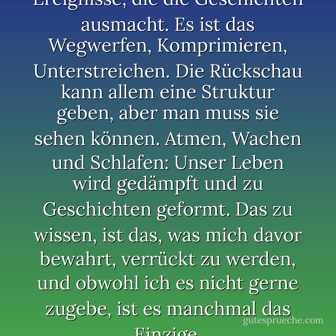 Es ist die Anordnung der Ereignisse, die die Geschichten ausmacht. Es ist das Wegwerfen, Komprimieren, Unterstreichen. Die Rückschau kann allem eine Struktur geben, aber man muss sie sehen können. Atmen, Wachen und Schlafen: Unser Leben wird gedämpft und zu Geschichten geformt. Das zu wissen, ist das, was mich davor bewahrt, verrückt zu werden, und obwohl ich es nicht gerne zugebe, ist es manchmal das Einzige. - Carol Shields<