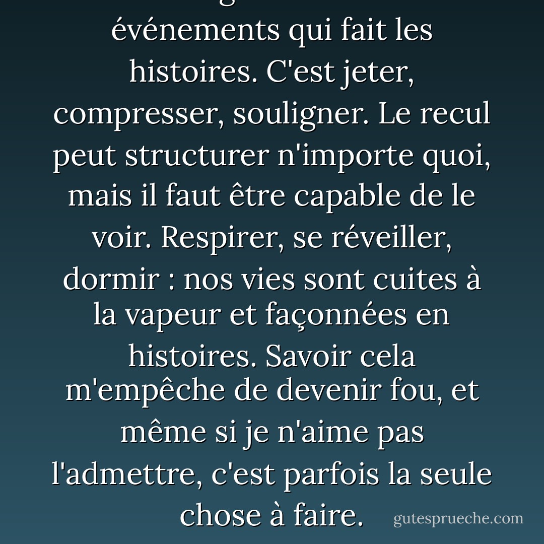 C'est l'agencement des événements qui fait les histoires. C'est jeter, compresser, souligner. Le recul peut structurer n'importe quoi, mais il faut être capable de le voir. Respirer, se réveiller, dormir : nos vies sont cuites à la vapeur et façonnées en histoires. Savoir cela m'empêche de devenir fou, et même si je n'aime pas l'admettre, c'est parfois la seule chose à faire. - Carol Shields