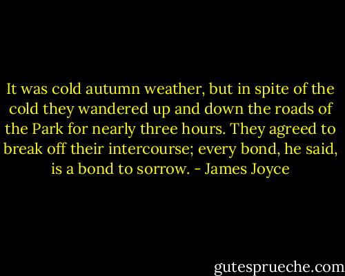 It was cold autumn weather, but in spite of the cold they wandered up and down the roads of the Park for nearly three hours. They agreed to break off their intercourse; every bond, he said, is a bond to sorrow. - James Joyce
