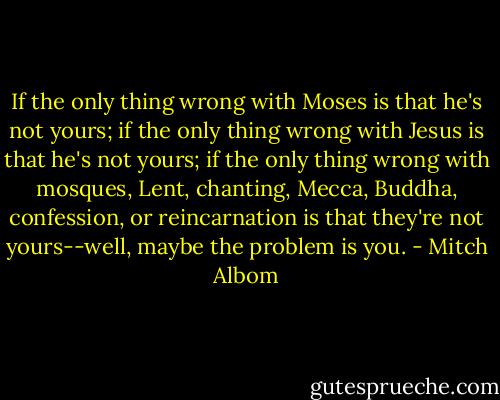 If the only thing wrong with Moses is that he's not yours; if the only thing wrong with Jesus is that he's not yours; if the only thing wrong with mosques, Lent, chanting, Mecca, Buddha, confession, or reincarnation is that they're not yours--well, maybe the problem is you. - Mitch Albom