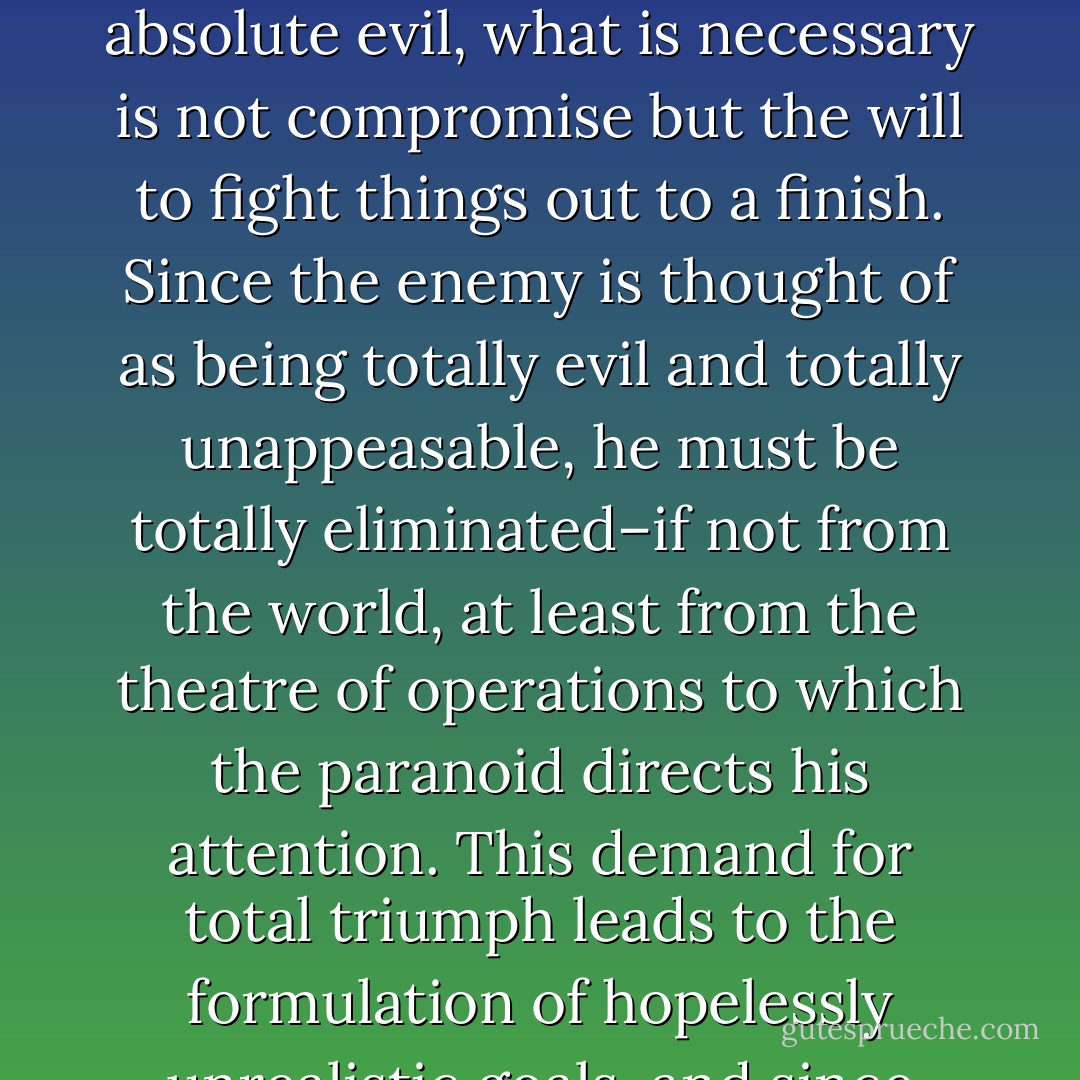 As a member of the avant-garde who is capable of perceiving the conspiracy before it is fully obvious to an as yet unaroused public, the paranoid is a militant leader. He does not see social conflict as something to be mediated and compromised, in the manner of the working politician. Since what is at stake is always a conflict between absolute good and absolute evil, what is necessary is not compromise but the will to fight things out to a finish. Since the enemy is thought of as being totally evil and totally unappeasable, he must be totally eliminated–if not from the world, at least from the theatre of operations to which the paranoid directs his attention. This demand for total triumph leads to the formulation of hopelessly unrealistic goals, and since these goals are not even remotely attainable, failure constantly heightens the paranoid’s sense of frustration. Even partial success leaves him with the same feeling of powerlessness with which he began, and this in turn only strengthens his awareness of the vast and terrifying quality of the enemy he opposes. - Richard Hofstadter