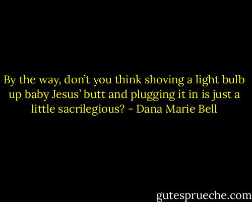 By the way, don’t you think shoving a light bulb up baby Jesus’ butt and plugging it in is just a little sacrilegious? - Dana Marie Bell