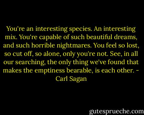 You're an interesting species. An interesting mix. You're capable of such beautiful dreams, and such horrible nightmares. You feel so lost, so cut off, so alone, only you're not. See, in all our searching, the only thing we've found that makes the emptiness bearable, is each other. - Carl Sagan