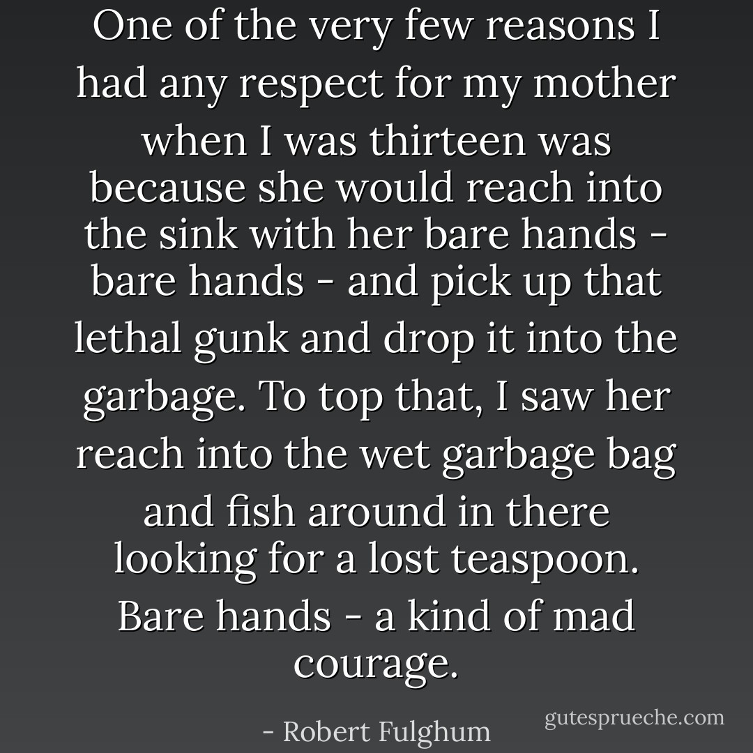 One of the very few reasons I had any respect for my mother when I was thirteen was because she would reach into the sink with her bare hands - bare hands - and pick up that lethal gunk and drop it into the garbage. To top that, I saw her reach into the wet garbage bag and fish around in there looking for a lost teaspoon. Bare hands - a kind of mad courage. - Robert Fulghum