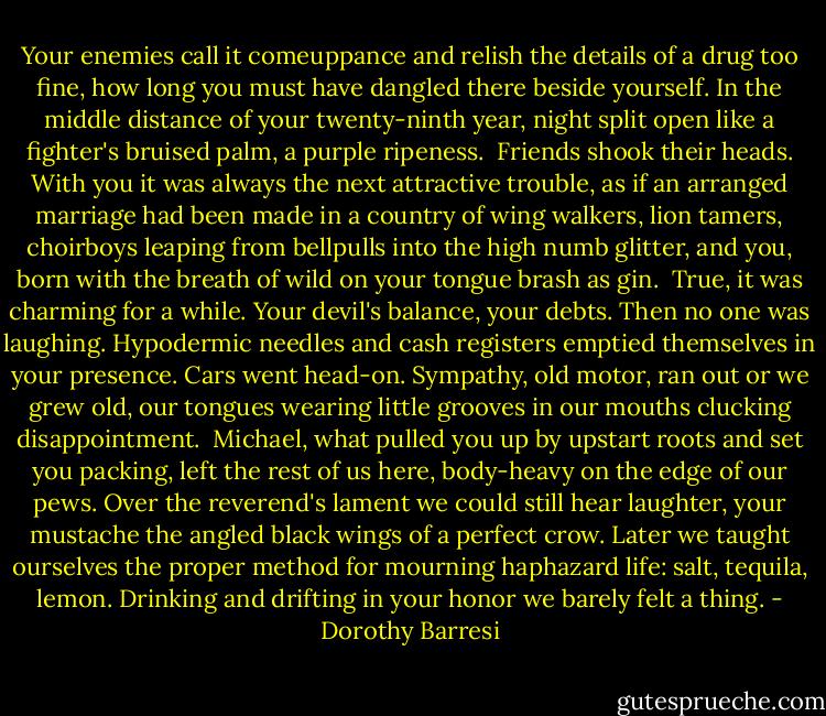 Your enemies call it comeuppance<br />and relish the details<br />of a drug too fine, how long<br />you must have dangled there beside yourself.<br />In the middle distance of your<br />twenty-ninth year, night split open<br />like a fighter's bruised palm,<br />a purple ripeness.<br /><br />Friends shook their heads.<br />With you it was always<br />the next attractive trouble,<br />as if an arranged marriage had been made<br />in a country of wing walkers, lion tamers,<br />choirboys leaping from bellpulls<br />into the high numb glitter, and you,<br />born with the breath of wild on your tongue<br />brash as gin.<br /><br />True, it was charming for a while.<br />Your devil's balance, your debts.<br />Then no one was laughing.<br />Hypodermic needles and cash registers<br />emptied themselves in your presence.<br />Cars went head-on.<br />Sympathy, old motor, ran out<br />or we grew old, our tongues<br />wearing little grooves in our mouths<br />clucking disappointment.<br /><br />Michael, what pulled you up<br />by upstart roots<br />and set you packing,<br />left the rest of us here, body-heavy<br />on the edge of our pews.<br />Over the reverend's lament<br />we could still hear laughter, your mustache<br />the angled black wings<br />of a perfect crow. Later<br />we taught ourselves the proper method for mourning<br />haphazard life: salt, tequila, lemon.<br />Drinking and drifting<br />in your honor we barely felt a thing. - Dorothy Barresi
