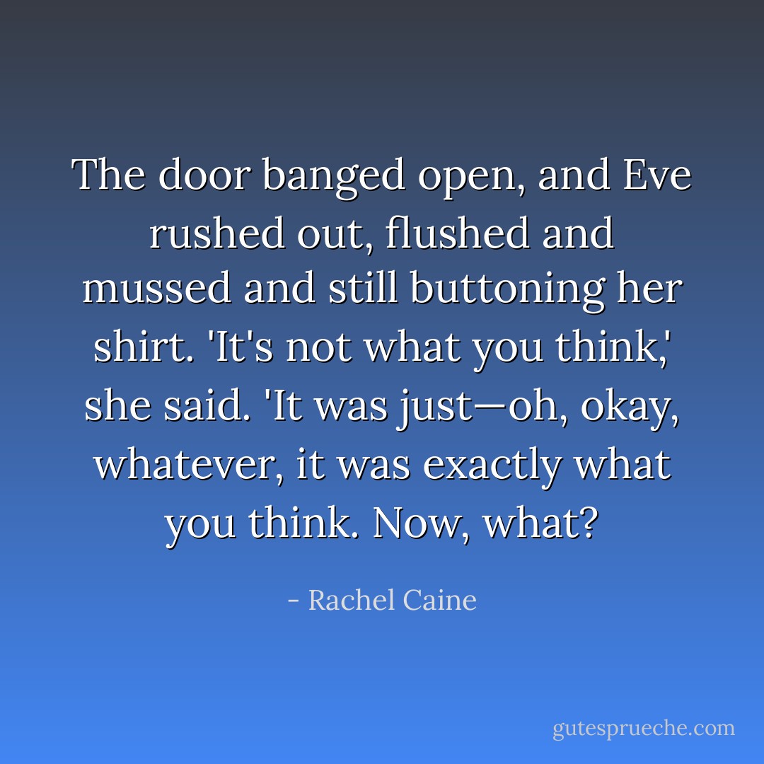 The door banged open, and Eve rushed out, flushed and mussed and still buttoning her shirt. 'It's not what you think,' she said. 'It was just—oh, okay, whatever, it was exactly what you think. Now, <i>what</i>? - Rachel Caine