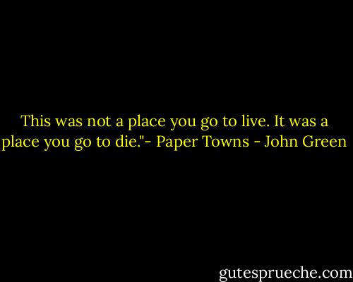 This was not a place you go to live. It was a place you go to die."- Paper Towns - John Green