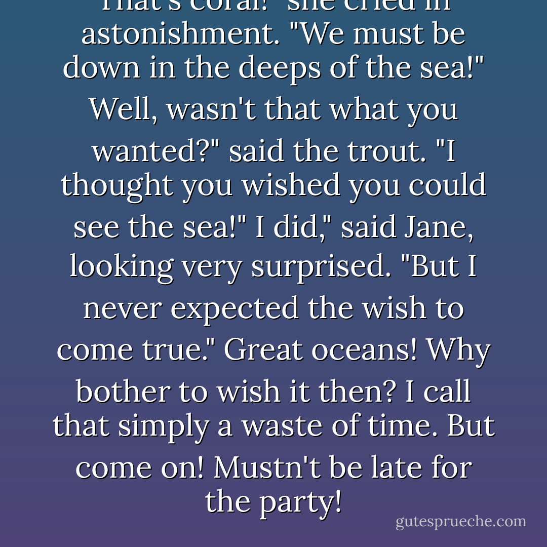 That's coral!" she cried in astonishment. "We must be down in the deeps of the sea!"<br />Well, wasn't that what you wanted?" said the trout. "I thought you wished you could see the sea!"<br />I did," said Jane, looking very surprised. "But I never expected the wish to come true."<br />Great oceans! Why bother to wish it then? I call that simply a waste of time. But come on! Mustn't be late for the party! - P.L. Travers