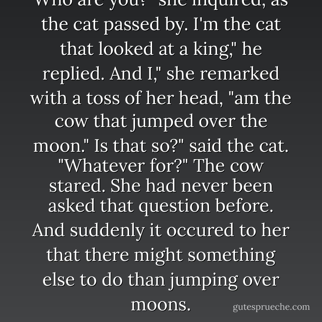 Who are you?" she inquired, as the cat passed by.<br />I'm the cat that looked at a king," he replied.<br />And I," she remarked with a toss of her head, "am the cow that jumped over the moon."<br />Is that so?" said the cat. "Whatever for?"<br />The cow stared. She had never been asked that question before. And suddenly it occured to her that there might something else to do than jumping over moons. - P.L. Travers