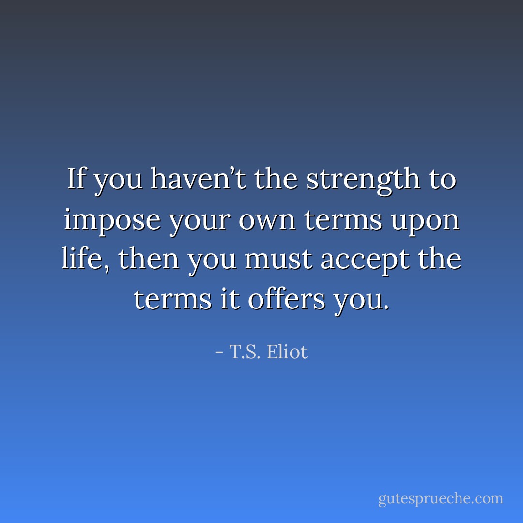 If you haven’t the strength to impose your own terms upon life, then you must accept the terms it offers you. - T.S. Eliot