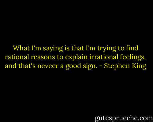 What I'm saying is that I'm trying to find rational reasons to explain irrational feelings, and that's neveer a good sign. - Stephen King