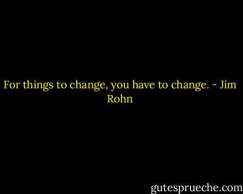 For things to change, you have to change. - Jim Rohn
