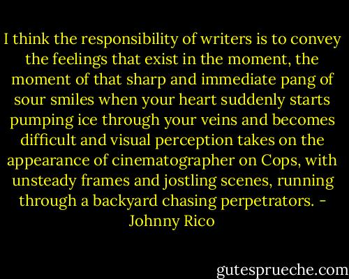 I think the responsibility of writers is to convey the feelings that exist in the moment, the moment of that sharp and immediate pang of sour smiles when your heart suddenly starts pumping ice through your veins and becomes difficult and visual perception takes on the appearance of cinematographer on Cops, with unsteady frames and jostling scenes, running through a backyard chasing perpetrators. - Johnny Rico