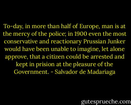 To-day, in more than half of Europe, man is at the mercy of the police; in 1900 even the most conservative and reactionary Prussian Junker would have been unable to imagine, let alone approve, that a citizen could be arrested and kept in prision at the pleasure of the Government. - Salvador de Madariaga