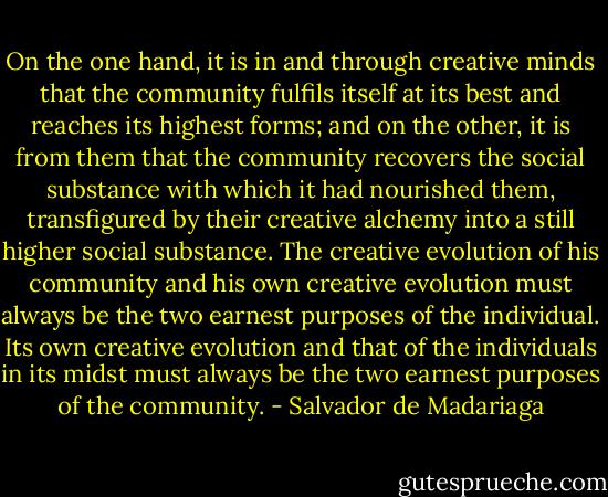 On the one hand, it is in and through creative minds that the community fulfils itself at its best and reaches its highest forms; and on the other, it is from them that the community recovers the social substance with which it had nourished them, transfigured by their creative alchemy into a still higher social substance. The creative evolution of his community and his own creative evolution must always be the two earnest purposes of the individual. Its own creative evolution and that of the individuals in its midst must always be the two earnest purposes of the community. - Salvador de Madariaga