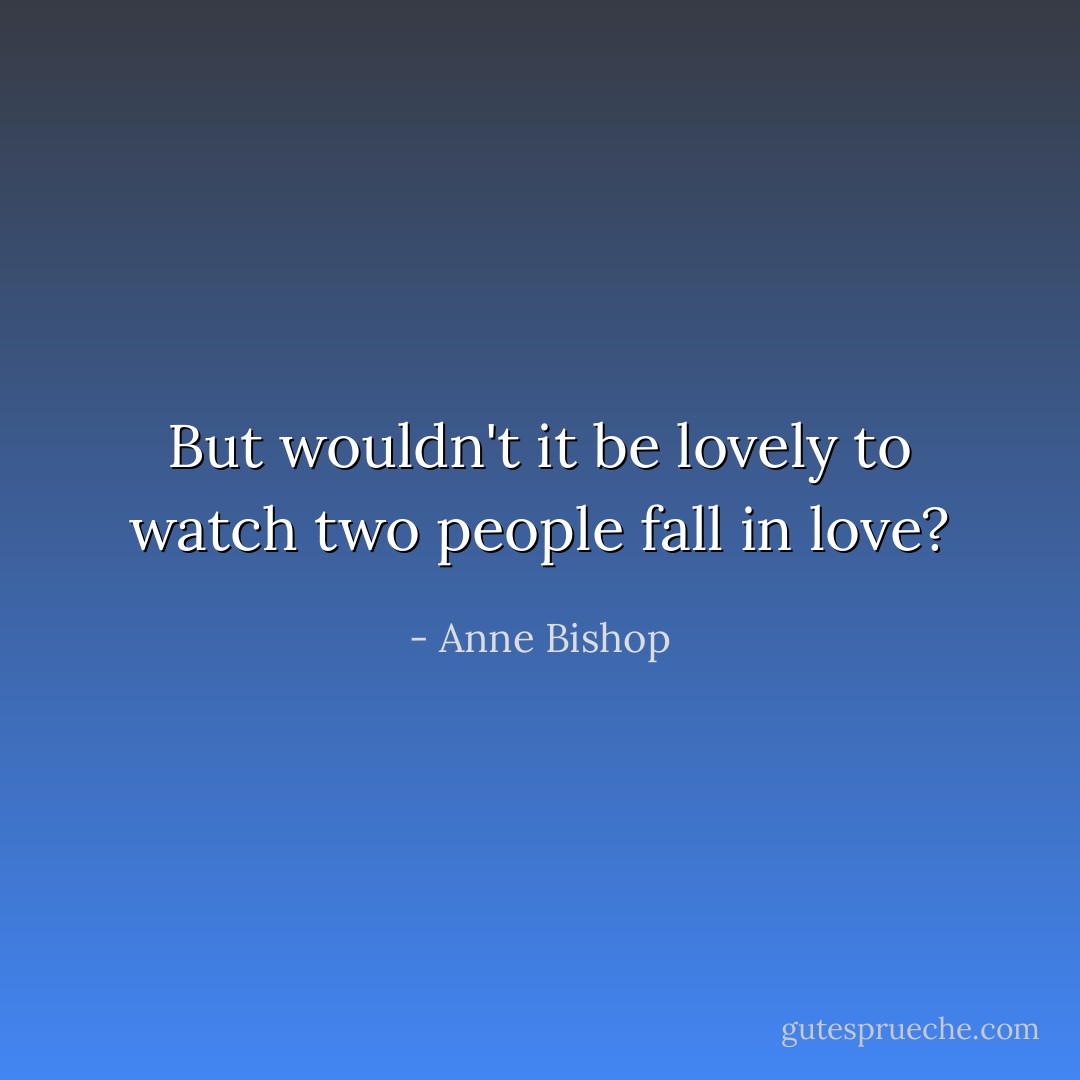 But wouldn't it be lovely to watch two people fall in love? - Anne Bishop