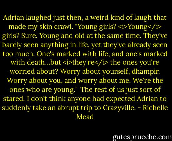 Adrian laughed just then, a weird kind of laugh that made my skin crawl. "Young girls? <i>Young</i> girls? Sure. Young and old at the same time. They've barely seen anything in life, yet they've already seen too much. One's marked with life, and one's marked with death…but <i>they're</i> the ones you're worried about? Worry about yourself, dhampir. Worry about you, and worry about me. We're the ones who are young."<br /><br />The rest of us just sort of stared. I don't think anyone had expected Adrian to suddenly take an abrupt trip to Crazyville. - Richelle Mead