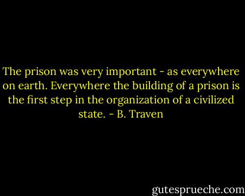 The prison was very important - as everywhere on earth. Everywhere the building of a prison is the first step in the organization of a civilized state. - B. Traven