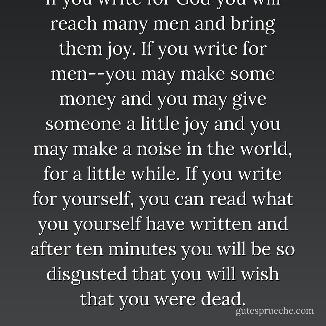 If you write for God you will reach many men and bring them joy. If you write for men--you may make some money and you may give someone a little joy and you may make a noise in the world, for a little while. If you write for yourself, you can read what you yourself have written and after ten minutes you will be so disgusted that you will wish that you were dead. - Thomas Merton