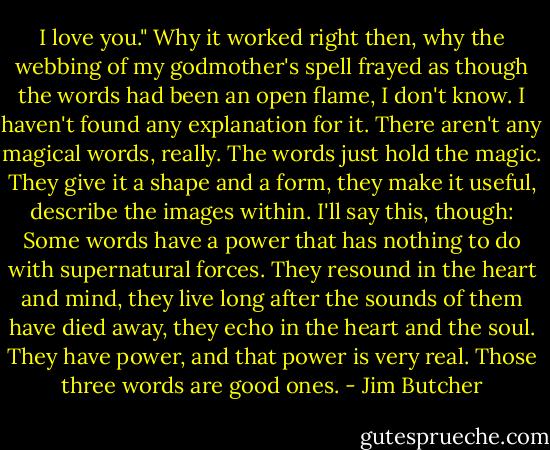 I love you." Why it worked right then, why the webbing of my godmother's spell frayed as though the words had been an open flame, I don't know. I haven't found any explanation for it. There aren't any magical words, really. The words just hold the magic. They give it a shape and a form, they make it useful, describe the images within. I'll say this, though: Some words have a power that has nothing to do with supernatural forces. They resound in the heart and mind, they live long after the sounds of them have died away, they echo in the heart and the soul. They have power, and that power is very real. Those three words are good ones. - Jim Butcher