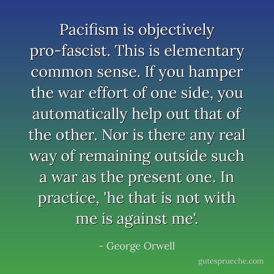 Pacifism is objectively pro-fascist. This is elementary common sense. If you hamper the war effort of one side, you automatically help out that of the other. Nor is there any real way of remaining outside such a war as the present one. In practice, 'he that is not with me is against me'. - George Orwell
